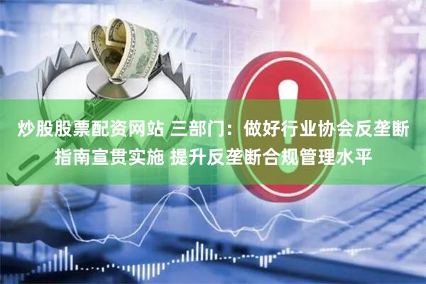 炒股股票配资网站 三部门：做好行业协会反垄断指南宣贯实施 提升反垄断合规管理水平