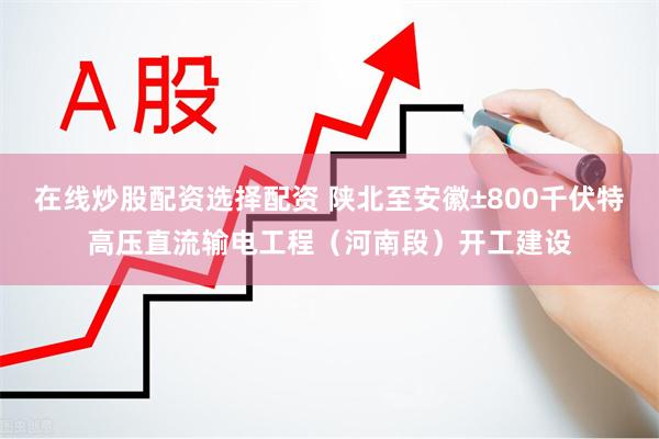 在线炒股配资选择配资 陕北至安徽±800千伏特高压直流输电工程（河南段）开工建设