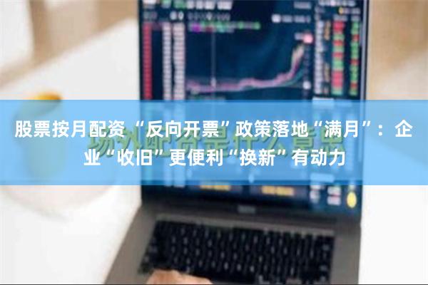 股票按月配资 “反向开票”政策落地“满月”：企业“收旧”更便利“换新”有动力