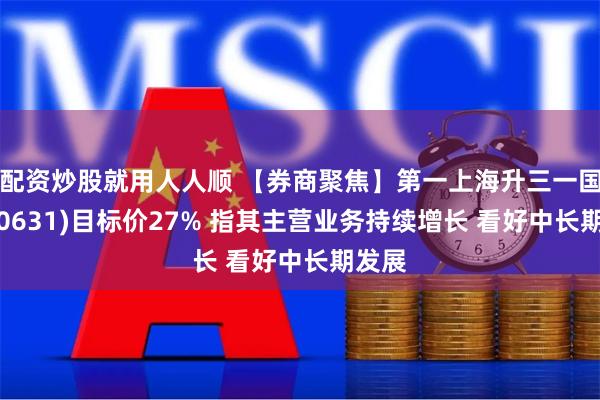 配资炒股就用人人顺 【券商聚焦】第一上海升三一国际(00631)目标价27% 指其主营业务持续增长 看好中长期发展