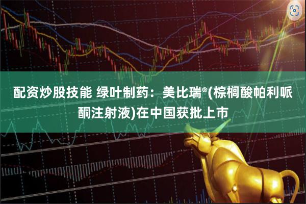 配资炒股技能 绿叶制药：美比瑞®(棕榈酸帕利哌酮注射液)在中国获批上市