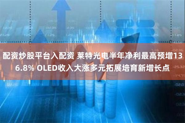 配资炒股平台入配资 莱特光电半年净利最高预增136.8% OLED收入大涨多元拓展培育新增长点