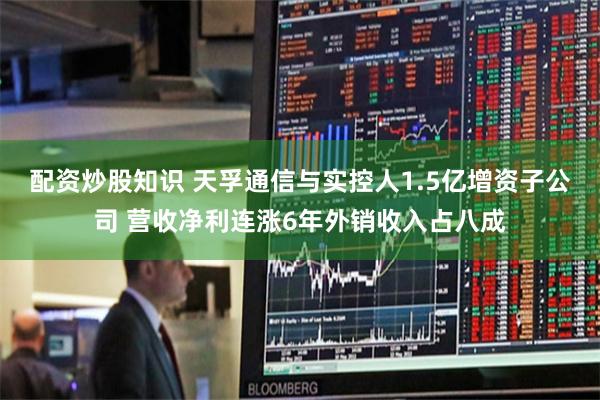 配资炒股知识 天孚通信与实控人1.5亿增资子公司 营收净利连涨6年外销收入占八成