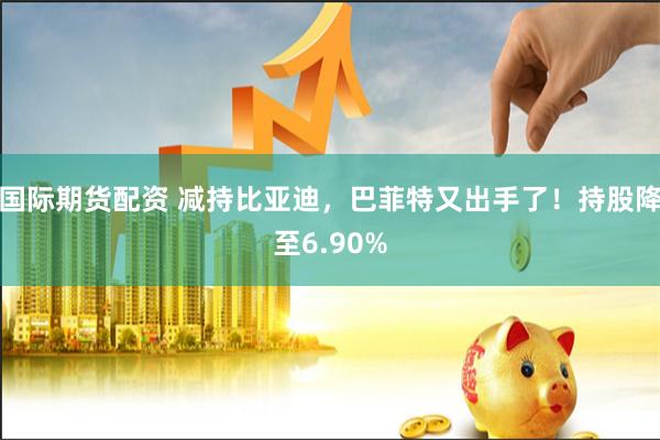 国际期货配资 减持比亚迪，巴菲特又出手了！持股降至6.90%
