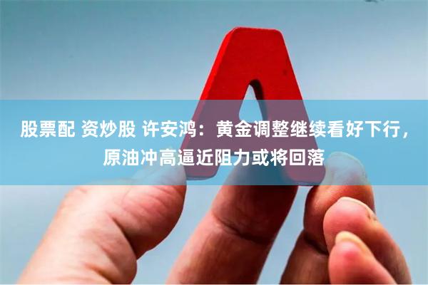 股票配 资炒股 许安鸿：黄金调整继续看好下行，原油冲高逼近阻力或将回落