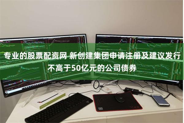 专业的股票配资网 新创建集团申请注册及建议发行不高于50亿元的公司债券