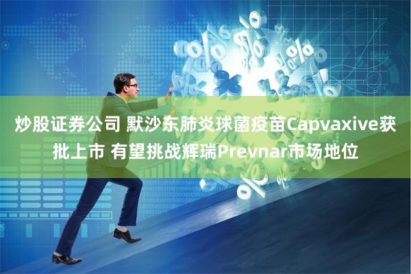 炒股证券公司 默沙东肺炎球菌疫苗Capvaxive获批上市 有望挑战辉瑞Prevnar市场地位