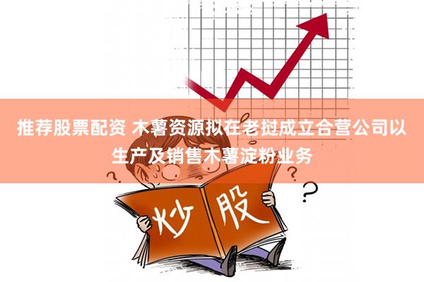 推荐股票配资 木薯资源拟在老挝成立合营公司以生产及销售木薯淀粉业务