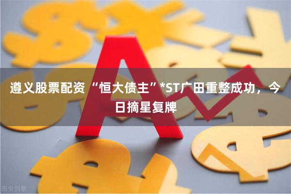 遵义股票配资 “恒大债主”*ST广田重整成功，今日摘星复牌