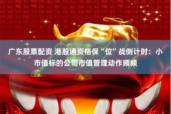 广东股票配资 港股通资格保“位”战倒计时：小市值标的公司市值管理动作频频