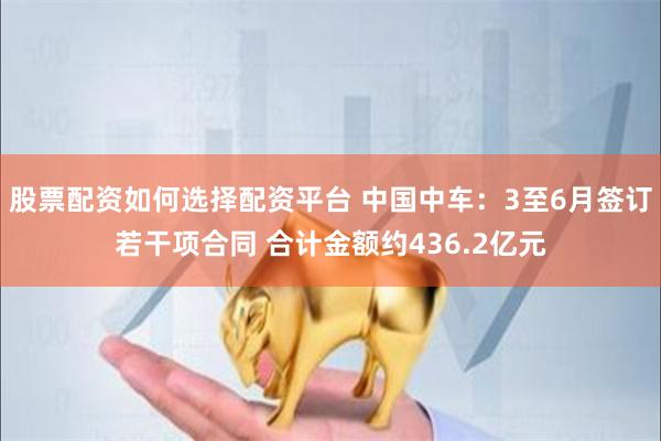 股票配资如何选择配资平台 中国中车：3至6月签订若干项合同 合计金额约436.2亿元