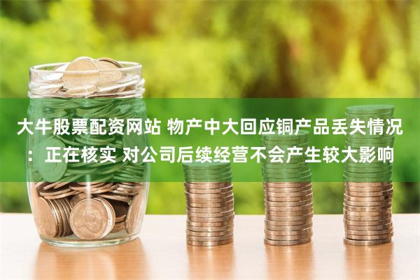 大牛股票配资网站 物产中大回应铜产品丢失情况：正在核实 对公司后续经营不会产生较大影响