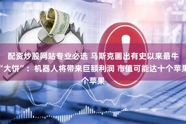 配资炒股网站专业必选 马斯克画出有史以来最牛“大饼”：机器人将带来巨额利润 市值可能达十个苹果