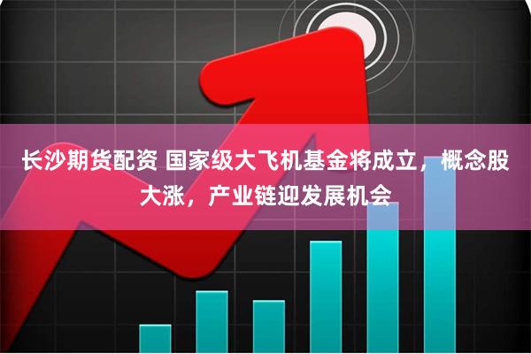 长沙期货配资 国家级大飞机基金将成立，概念股大涨，产业链迎发展机会