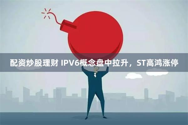 配资炒股理财 IPV6概念盘中拉升，ST高鸿涨停