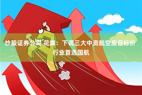 炒股证券公司 花旗：下调三大中资航空股目标价 行业首选国航