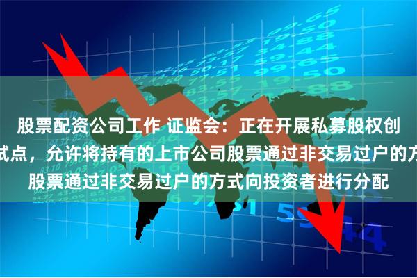 股票配资公司工作 证监会：正在开展私募股权创投基金实物分配股票试点，允许将持有的上市公司股票通过非交易过户的方式向投资者进行分配