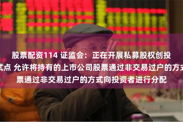 股票配资114 证监会：正在开展私募股权创投基金实物分配股票试点 允许将持有的上市公司股票通过非交易过户的方式向投资者进行分配