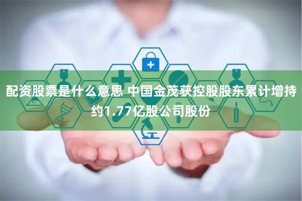 配资股票是什么意思 中国金茂获控股股东累计增持约1.77亿股公司股份