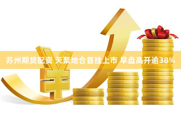 苏州期货配资 天聚地合首挂上市 早盘高开逾38%