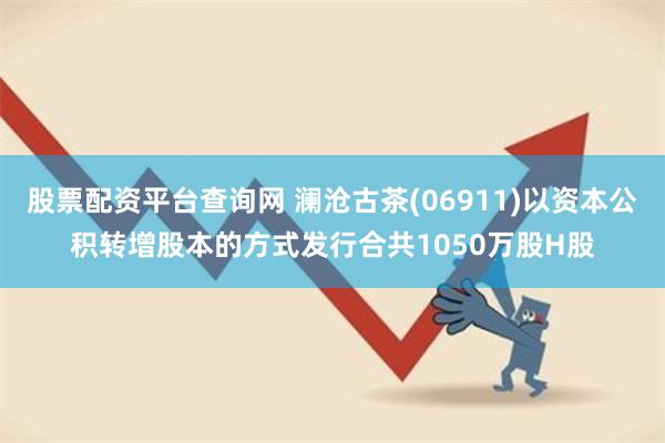 股票配资平台查询网 澜沧古茶(06911)以资本公积转增股本的方式发行合共1050万股H股