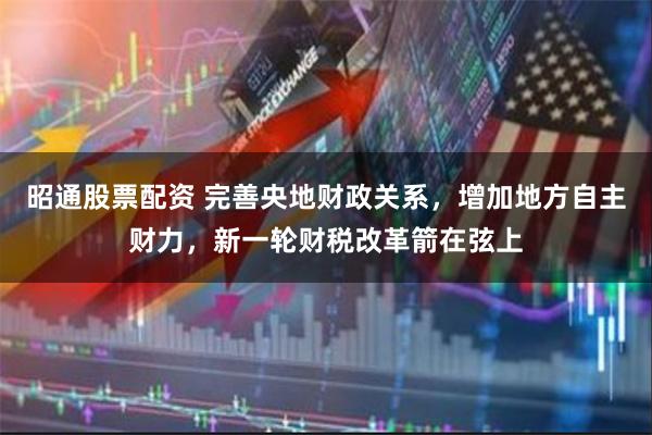 昭通股票配资 完善央地财政关系，增加地方自主财力，新一轮财税改革箭在弦上