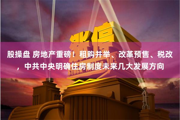 股操盘 房地产重磅！租购并举、改革预售、税改，中共中央明确住房制度未来几大发展方向