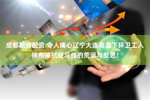 成都期货配资 令人痛心辽宁大连高温下环卫工人抹布擦拭斑马线的荒诞与反思！