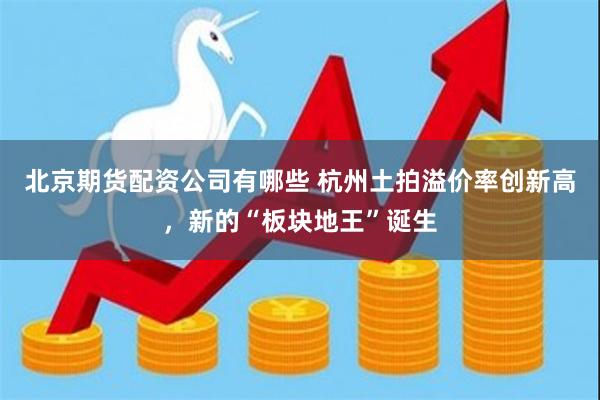 北京期货配资公司有哪些 杭州土拍溢价率创新高，新的“板块地王”诞生