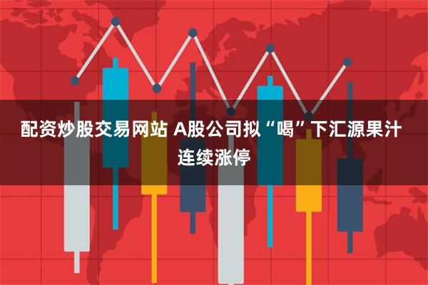配资炒股交易网站 A股公司拟“喝”下汇源果汁 连续涨停