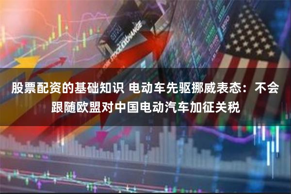 股票配资的基础知识 电动车先驱挪威表态：不会跟随欧盟对中国电动汽车加征关税