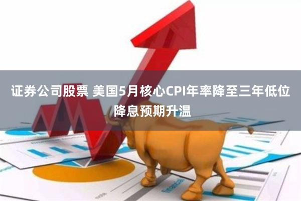 证券公司股票 美国5月核心CPI年率降至三年低位 降息预期升温