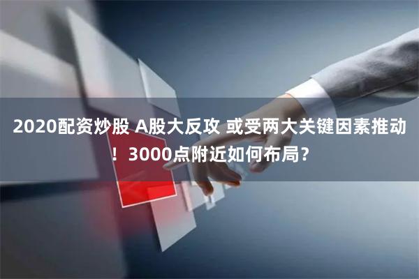 2020配资炒股 A股大反攻 或受两大关键因素推动！3000点附近如何布局？