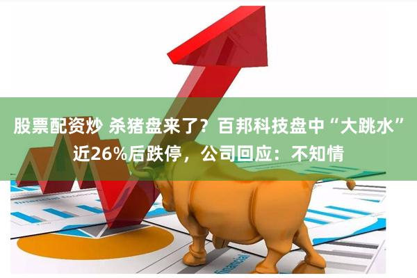 股票配资炒 杀猪盘来了？百邦科技盘中“大跳水”近26%后跌停，公司回应：不知情
