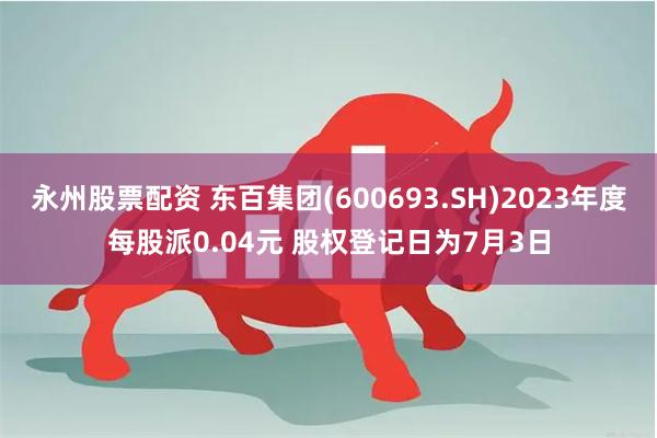 永州股票配资 东百集团(600693.SH)2023年度每股派0.04元 股权登记日为7月3日