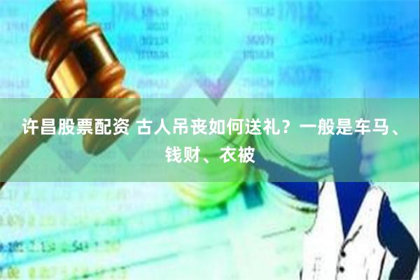 许昌股票配资 古人吊丧如何送礼？一般是车马、钱财、衣被
