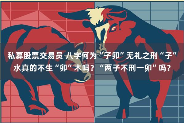 私募股票交易员 八字何为“子卯”无礼之刑“子”水真的不生“卯”木吗？“两子不刑一卯”吗？