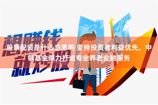 股票配资是什么意思啊 坚持投资者利益优先，中银基金倾力打造专业养老金融服务