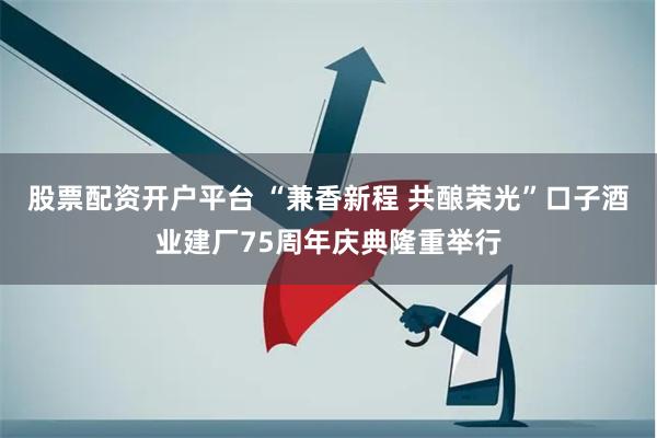 股票配资开户平台 “兼香新程 共酿荣光”口子酒业建厂75周年庆典隆重举行