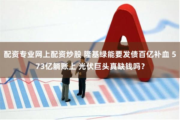 配资专业网上配资炒股 隆基绿能要发债百亿补血 573亿躺账上 光伏巨头真缺钱吗？