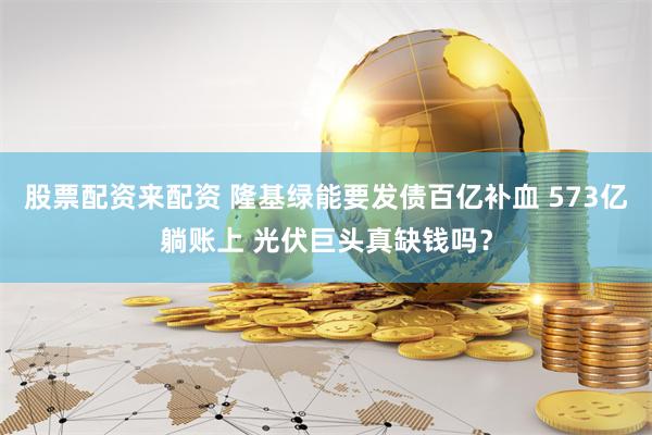 股票配资来配资 隆基绿能要发债百亿补血 573亿躺账上 光伏巨头真缺钱吗？