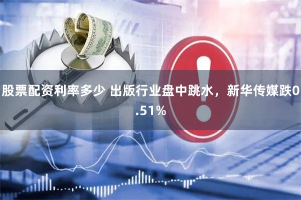 股票配资利率多少 出版行业盘中跳水，新华传媒跌0.51%