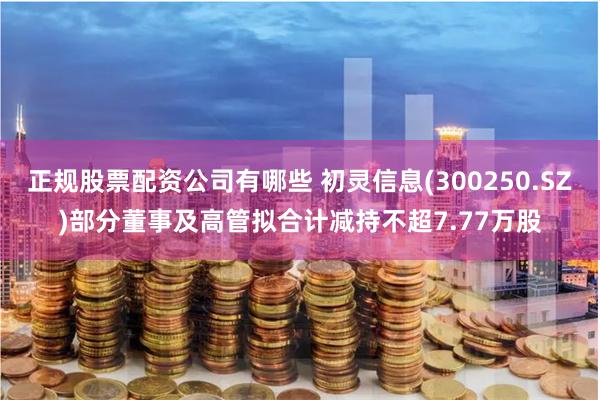 正规股票配资公司有哪些 初灵信息(300250.SZ)部分董事及高管拟合计减持不超7.77万股