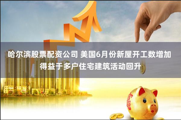 哈尔滨股票配资公司 美国6月份新屋开工数增加 得益于多户住宅建筑活动回升