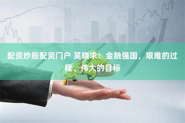 配资炒股配资门户 吴晓求：金融强国，艰难的过程、伟大的目标