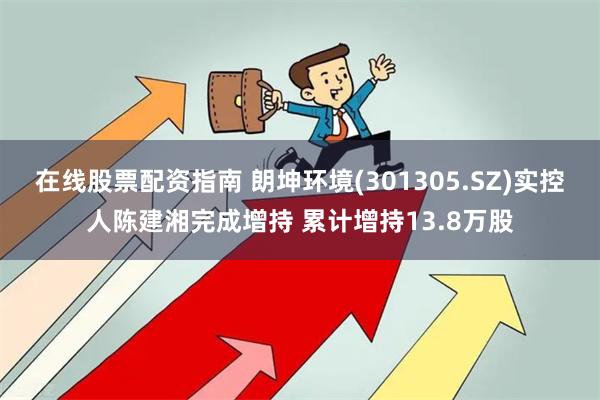 在线股票配资指南 朗坤环境(301305.SZ)实控人陈建湘完成增持 累计增持13.8万股