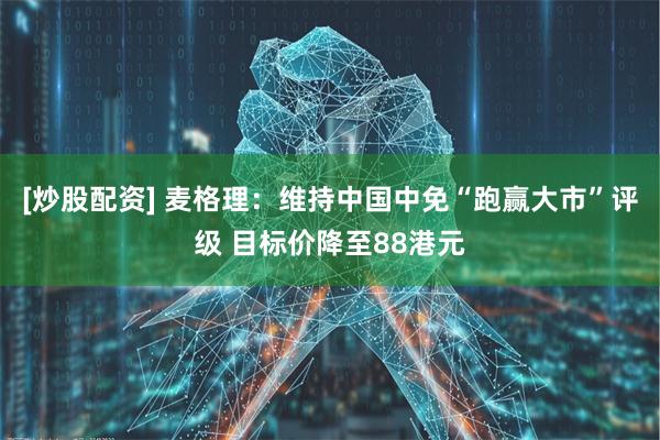 [炒股配资] 麦格理：维持中国中免“跑赢大市”评级 目标价降至88港元