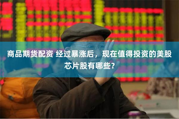 商品期货配资 经过暴涨后，现在值得投资的美股芯片股有哪些？