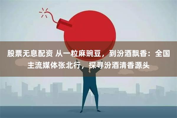 股票无息配资 从一粒麻豌豆，到汾酒飘香：全国主流媒体张北行，探寻汾酒清香源头