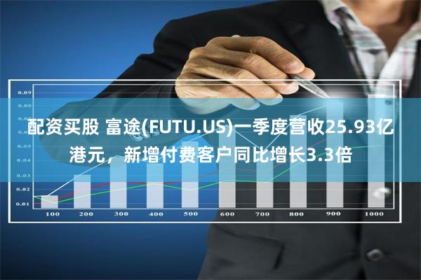 配资买股 富途(FUTU.US)一季度营收25.93亿港元，新增付费客户同比增长3.3倍
